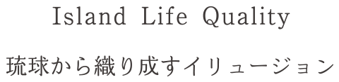 Island Life Quality 琉球から織り成すイリュージョン